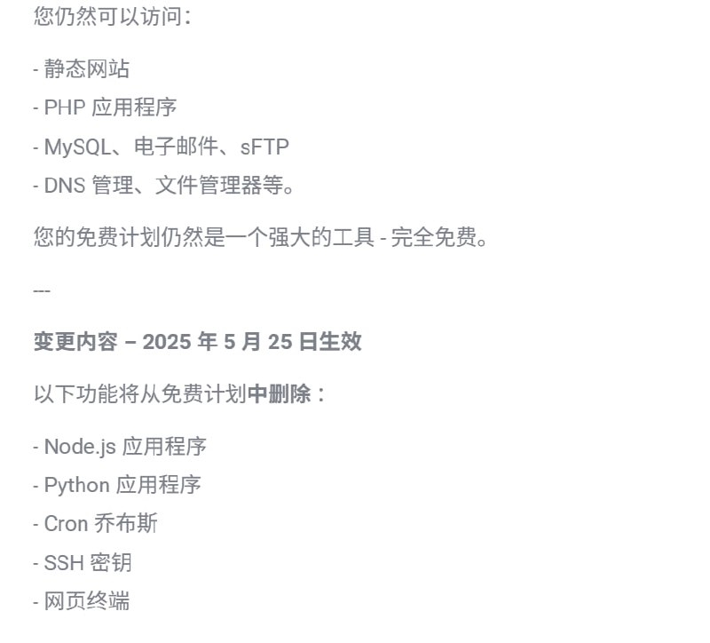 #资讯webhostmost 被你们薅的 更改免费计划了如果您的免费计划使用 Node.js 或 Python：请在 2025 年 5 月 25 日之前备份您的应用和数据2025 年 5 月 26 日 ，免费计划中的所有 Node.js 和 Python 应用程序都将被永久删除此作是不可逆的，删除后数据将无法  恢复